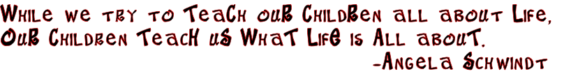 While we try to TeaCh ouR ChildRen all about Life, 
OuR Children TeacH uS WhaT LifE is All abouT.
                                         -Angela Schwindt